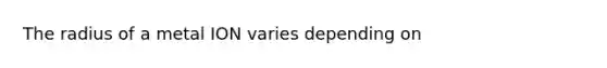 The radius of a metal ION varies depending on