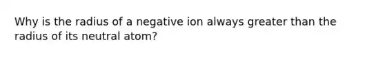 Why is the radius of a negative ion always greater than the radius of its neutral atom?