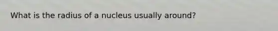 What is the radius of a nucleus usually around?