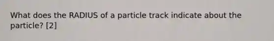 What does the RADIUS of a particle track indicate about the particle? [2]