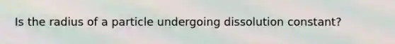 Is the radius of a particle undergoing dissolution constant?