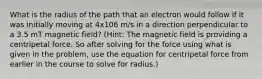 What is the radius of the path that an electron would follow if it was initially moving at 4x106 m/s in a direction perpendicular to a 3.5 mT magnetic field? (Hint: The magnetic field is providing a centripetal force. So after solving for the force using what is given in the problem, use the equation for centripetal force from earlier in the course to solve for radius.)