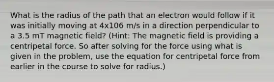 What is the radius of the path that an electron would follow if it was initially moving at 4x106 m/s in a direction perpendicular to a 3.5 mT magnetic field? (Hint: The magnetic field is providing a centripetal force. So after solving for the force using what is given in the problem, use the equation for centripetal force from earlier in the course to solve for radius.)