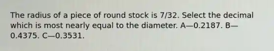 The radius of a piece of round stock is 7/32. Select the decimal which is most nearly equal to the diameter. A—0.2187. B—0.4375. C—0.3531.