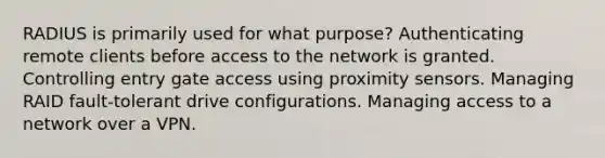 RADIUS is primarily used for what purpose? Authenticating remote clients before access to the network is granted. Controlling entry gate access using proximity sensors. Managing RAID fault-tolerant drive configurations. Managing access to a network over a VPN.