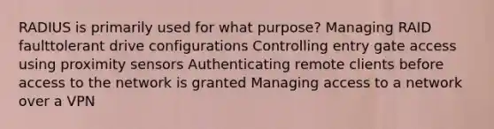 RADIUS is primarily used for what purpose? Managing RAID faulttolerant drive configurations Controlling entry gate access using proximity sensors Authenticating remote clients before access to the network is granted Managing access to a network over a VPN