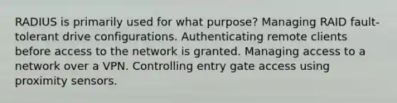 RADIUS is primarily used for what purpose? Managing RAID fault-tolerant drive configurations. Authenticating remote clients before access to the network is granted. Managing access to a network over a VPN. Controlling entry gate access using proximity sensors.