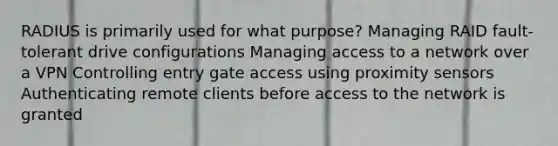 RADIUS is primarily used for what purpose? Managing RAID fault-tolerant drive configurations Managing access to a network over a VPN Controlling entry gate access using proximity sensors Authenticating remote clients before access to the network is granted