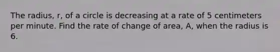 The radius, r, of a circle is decreasing at a rate of 5 centimeters per minute. Find the rate of change of area, A, when the radius is 6.