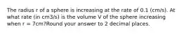 The radius r of a sphere is increasing at the rate of 0.1 (cm/s). At what rate (in cm3/s) is the volume V of the sphere increasing when r = 7cm?Round your answer to 2 decimal places.