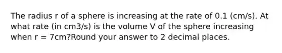 The radius r of a sphere is increasing at the rate of 0.1 (cm/s). At what rate (in cm3/s) is the volume V of the sphere increasing when r = 7cm?Round your answer to 2 decimal places.