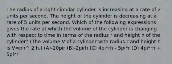 The radius of a right circular cylinder is increasing at a rate of 2 units per second. The height of the cylinder is decreasing at a rate of 5 units per second. Which of the following expressions gives the rate at which the volume of the cylinder is changing with respect to time in terms of the radius r and height h of the cylinder? (The volume V of a cylinder with radius r and height h is V=pir^ 2 h.) (A)-20pir (B)-2pirh (C) 4pi*rh - 5pi*r (D) 4pi*rh + 5pi*r