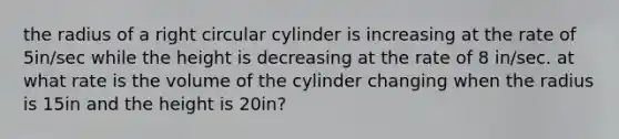 the radius of a right circular cylinder is increasing at the rate of 5in/sec while the height is decreasing at the rate of 8 in/sec. at what rate is the volume of the cylinder changing when the radius is 15in and the height is 20in?