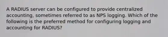 A RADIUS server can be configured to provide centralized accounting, sometimes referred to as NPS logging. Which of the following is the preferred method for configuring logging and accounting for RADIUS?