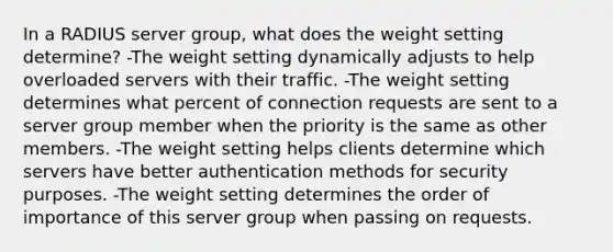 In a RADIUS server group, what does the weight setting determine? -The weight setting dynamically adjusts to help overloaded servers with their traffic. -The weight setting determines what percent of connection requests are sent to a server group member when the priority is the same as other members. -The weight setting helps clients determine which servers have better authentication methods for security purposes. -The weight setting determines the order of importance of this server group when passing on requests.