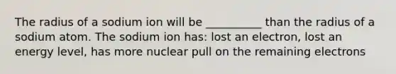 The radius of a sodium ion will be __________ than the radius of a sodium atom. The sodium ion has: lost an electron, lost an energy level, has more nuclear pull on the remaining electrons