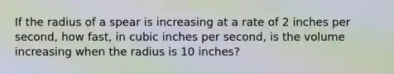 If the radius of a spear is increasing at a rate of 2 inches per second, how fast, in cubic inches per second, is the volume increasing when the radius is 10 inches?