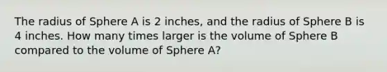 The radius of Sphere A is 2 inches, and the radius of Sphere B is 4 inches. How many times larger is the volume of Sphere B compared to the volume of Sphere A?