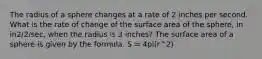 The radius of a sphere changes at a rate of 2 inches per second. What is the rate of change of the surface area of the sphere, in in2/2/sec, when the radius is 3 inches? The surface area of a sphere is given by the formula. S = 4pi(r^2)