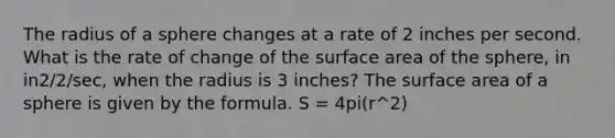 The radius of a sphere changes at a rate of 2 inches per second. What is the rate of change of the surface area of the sphere, in in2/2/sec, when the radius is 3 inches? The surface area of a sphere is given by the formula. S = 4pi(r^2)