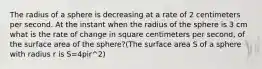 The radius of a sphere is decreasing at a rate of 2 centimeters per second. At the instant when the radius of the sphere is 3 cm what is the rate of change in square centimeters per second, of the surface area of the sphere?(The surface area S of a sphere with radius r is S=4pir^2)