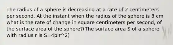 The radius of a sphere is decreasing at a rate of 2 centimeters per second. At the instant when the radius of the sphere is 3 cm what is the rate of change in square centimeters per second, of the surface area of the sphere?(The surface area S of a sphere with radius r is S=4pir^2)