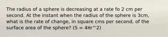 The radius of a sphere is decreasing at a rate fo 2 cm per second. At the instant when the radius of the sphere is 3cm, what is the rate of change, in square cms per second, of the surface area of the sphere? (S = 4πr^2)