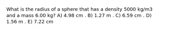 What is the radius of a sphere that has a density 5000 kg/m3 and a mass 6.00 kg? A) 4.98 cm . B) 1.27 m . C) 6.59 cm . D) 1.56 m . E) 7.22 cm