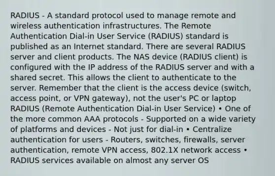 RADIUS - A standard protocol used to manage remote and wireless authentication infrastructures. The Remote Authentication Dial-in User Service (RADIUS) standard is published as an Internet standard. There are several RADIUS server and client products. The NAS device (RADIUS client) is configured with the IP address of the RADIUS server and with a shared secret. This allows the client to authenticate to the server. Remember that the client is the access device (switch, access point, or VPN gateway), not the user's PC or laptop RADIUS (Remote Authentication Dial-in User Service) • One of the more common AAA protocols - Supported on a wide variety of platforms and devices - Not just for dial-in • Centralize authentication for users - Routers, switches, firewalls, server authentication, remote VPN access, 802.1X network access • RADIUS services available on almost any server OS