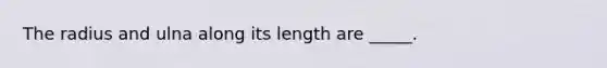 The radius and ulna along its length are _____.