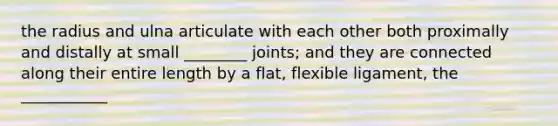 the radius and ulna articulate with each other both proximally and distally at small ________ joints; and they are connected along their entire length by a flat, flexible ligament, the ___________