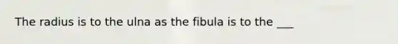 The radius is to the ulna as the fibula is to the ___