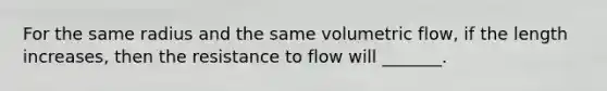 For the same radius and the same volumetric flow, if the length increases, then the resistance to flow will _______.