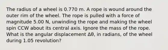 The radius of a wheel is 0.770 m. A rope is wound around the outer rim of the wheel. The rope is pulled with a force of magnitude 5.00 N, unwinding the rope and making the wheel spin CCW about its central axis. Ignore the mass of the rope. What is the angular displacement Δθ, in radians, of the wheel during 1.05 revolution?