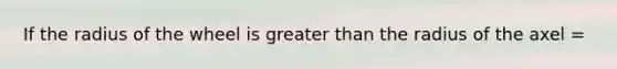 If the radius of the wheel is greater than the radius of the axel =