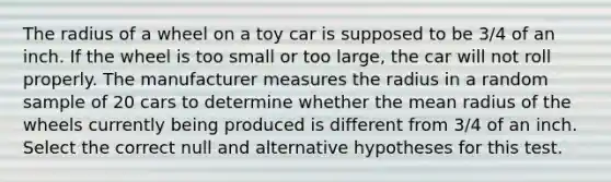 The radius of a wheel on a toy car is supposed to be 3/4 of an inch. If the wheel is too small or too large, the car will not roll properly. The manufacturer measures the radius in a random sample of 20 cars to determine whether the mean radius of the wheels currently being produced is different from 3/4 of an inch. Select the correct null and alternative hypotheses for this test.