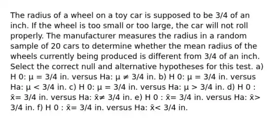 The radius of a wheel on a toy car is supposed to be 3/4 of an inch. If the wheel is too small or too large, the car will not roll properly. The manufacturer measures the radius in a random sample of 20 cars to determine whether the mean radius of the wheels currently being produced is different from 3/4 of an inch. Select the correct null and alternative hypotheses for this test. a) H 0: μ = 3/4 in. versus Ha: μ ≠ 3/4 in. b) H 0: μ = 3/4 in. versus Ha: μ 3/4 in. d) H 0 : x̄= 3/4 in. versus Ha: x̄≠ 3/4 in. e) H 0 : x̄= 3/4 in. versus Ha: x̄> 3/4 in. f) H 0 : x̄= 3/4 in. versus Ha: x̄< 3/4 in.