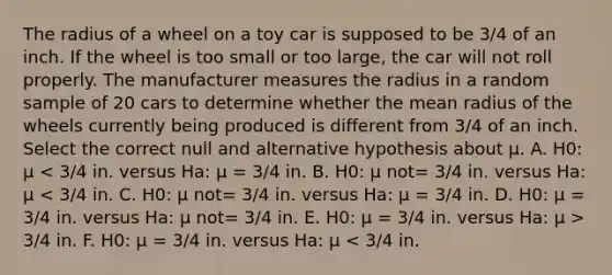 The radius of a wheel on a toy car is supposed to be 3/4 of an inch. If the wheel is too small or too large, the car will not roll properly. The manufacturer measures the radius in a random sample of 20 cars to determine whether the mean radius of the wheels currently being produced is different from 3/4 of an inch. Select the correct null and alternative hypothesis about μ. A. H0: μ 3/4 in. F. H0: μ = 3/4 in. versus Ha: μ < 3/4 in.