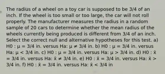 The radius of a wheel on a toy car is supposed to be 3/4 of an inch. If the wheel is too small or too large, the car will not roll properly. The manufacturer measures the radius in a random sample of 20 cars to determine whether the mean radius of the wheels currently being produced is different from 3/4 of an inch. Select the correct null and alternative hypotheses for this test. a) H0 : μ = 3/4 in. versus Ha: μ ≠ 3/4 in. b) H0 : μ = 3/4 in. versus Ha: μ 3/4 in. d) H0 : x̄ = 3/4 in. versus Ha: x̄ ≠ 3/4 in. e) H0 : x̄ = 3/4 in. versus Ha: x̄ > 3/4 in. f) H0 : x̄ = 3/4 in. versus Ha: x̄ < 3/4 in