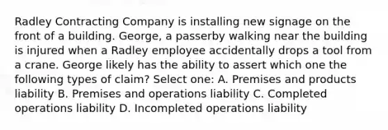 Radley Contracting Company is installing new signage on the front of a building. George, a passerby walking near the building is injured when a Radley employee accidentally drops a tool from a crane. George likely has the ability to assert which one the following types of claim? Select one: A. Premises and products liability B. Premises and operations liability C. Completed operations liability D. Incompleted operations liability