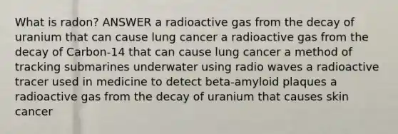 What is radon? ANSWER a radioactive gas from the decay of uranium that can cause lung cancer a radioactive gas from the decay of Carbon-14 that can cause lung cancer a method of tracking submarines underwater using radio waves a radioactive tracer used in medicine to detect beta-amyloid plaques a radioactive gas from the decay of uranium that causes skin cancer