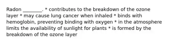 Radon ________. * contributes to the breakdown of the ozone layer * may cause lung cancer when inhaled * binds with hemoglobin, preventing binding with oxygen * in the atmosphere limits the availability of sunlight for plants * is formed by the breakdown of the ozone layer