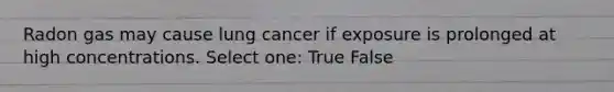 Radon gas may cause lung cancer if exposure is prolonged at high concentrations. Select one: True False