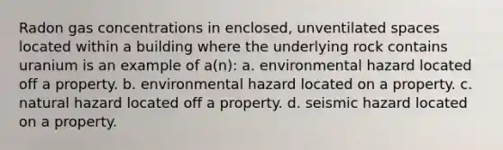 Radon gas concentrations in enclosed, unventilated spaces located within a building where the underlying rock contains uranium is an example of a(n): a. environmental hazard located off a property. b. environmental hazard located on a property. c. natural hazard located off a property. d. seismic hazard located on a property.