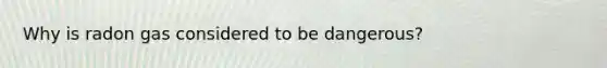 Why is radon gas considered to be dangerous?