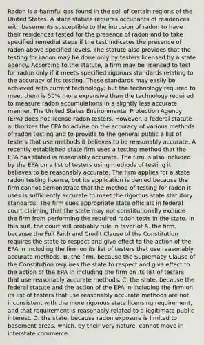 Radon is a harmful gas found in the soil of certain regions of the United States. A state statute requires occupants of residences with basements susceptible to the intrusion of radon to have their residences tested for the presence of radon and to take specified remedial steps if the test indicates the presence of radon above specified levels. The statute also provides that the testing for radon may be done only by testers licensed by a state agency. According to the statute, a firm may be licensed to test for radon only if it meets specified rigorous standards relating to the accuracy of its testing. These standards may easily be achieved with current technology; but the technology required to meet them is 50% more expensive than the technology required to measure radon accumulations in a slightly less accurate manner. The United States Environmental Protection Agency (EPA) does not license radon testers. However, a federal statute authorizes the EPA to advise on the accuracy of various methods of radon testing and to provide to the general public a list of testers that use methods it believes to be reasonably accurate. A recently established state firm uses a testing method that the EPA has stated is reasonably accurate. The firm is also included by the EPA on a list of testers using methods of testing it believes to be reasonably accurate. The firm applies for a state radon testing license, but its application is denied because the firm cannot demonstrate that the method of testing for radon it uses is sufficiently accurate to meet the rigorous state statutory standards. The firm sues appropriate state officials in federal court claiming that the state may not constitutionally exclude the firm from performing the required radon tests in the state. In this suit, the court will probably rule in favor of A. the firm, because the Full Faith and Credit Clause of the Constitution requires the state to respect and give effect to the action of the EPA in including the firm on its list of testers that use reasonably accurate methods. B. the firm, because the Supremacy Clause of the Constitution requires the state to respect and give effect to the action of the EPA in including the firm on its list of testers that use reasonably accurate methods. C. the state, because the federal statute and the action of the EPA in including the firm on its list of testers that use reasonably accurate methods are not inconsistent with the more rigorous state licensing requirement, and that requirement is reasonably related to a legitimate public interest. D. the state, because radon exposure is limited to basement areas, which, by their very nature, cannot move in interstate commerce.