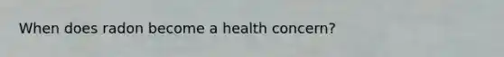 When does radon become a health concern?