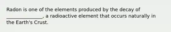 Radon is one of the elements produced by the decay of _______________, a radioactive element that occurs naturally in the Earth's Crust.