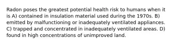 Radon poses the greatest potential health risk to humans when it is A) contained in insulation material used during the 1970s. B) emitted by malfunctioning or inadequately ventilated appliances. C) trapped and concentrated in inadequately ventilated areas. D) found in high concentrations of unimproved land.