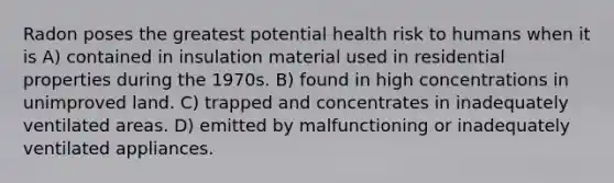 Radon poses the greatest potential health risk to humans when it is A) contained in insulation material used in residential properties during the 1970s. B) found in high concentrations in unimproved land. C) trapped and concentrates in inadequately ventilated areas. D) emitted by malfunctioning or inadequately ventilated appliances.